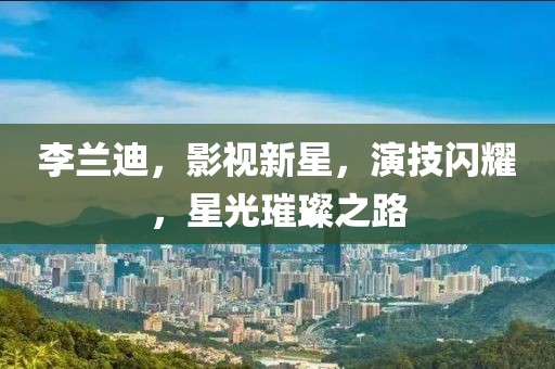 李兰迪，影视新星，演技闪耀，星光璀璨之路