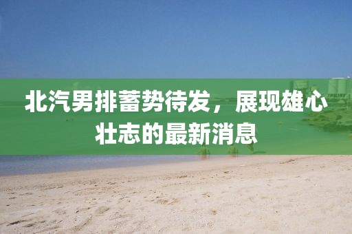 北汽男排蓄势待发，展现雄心壮志的最新消息