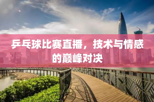 乒乓球比赛直播，技术与情感的巅峰对决