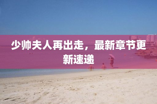 少帅夫人再出走，最新章节更新速递