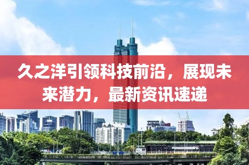 久之洋引领科技前沿，展现未来潜力，最新资讯速递