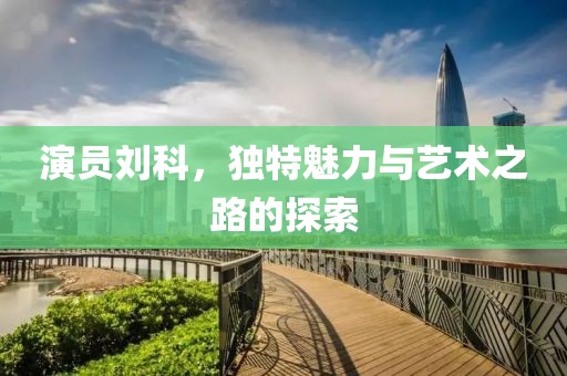 演员刘科，独特魅力与艺术之路的探索