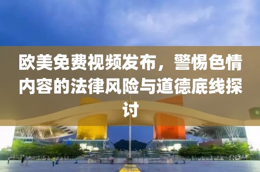 欧美免费视频发布，警惕色情内容的法律风险与道德底线探讨