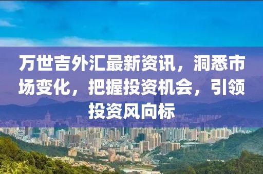 万世吉外汇最新资讯，洞悉市场变化，把握投资机会，引领投资风向标