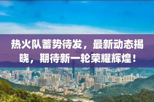 热火队蓄势待发，最新动态揭晓，期待新一轮荣耀辉煌！