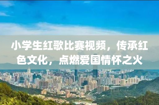 小学生红歌比赛视频，传承红色文化，点燃爱国情怀之火