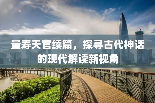 量寿天官续篇，探寻古代神话的现代解读新视角