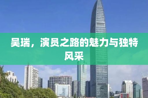 吴瑞，演员之路的魅力与独特风采