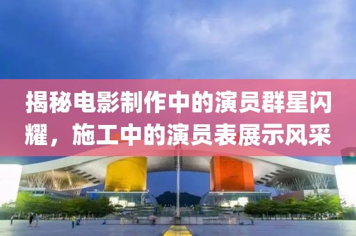 揭秘电影制作中的演员群星闪耀，施工中的演员表展示风采