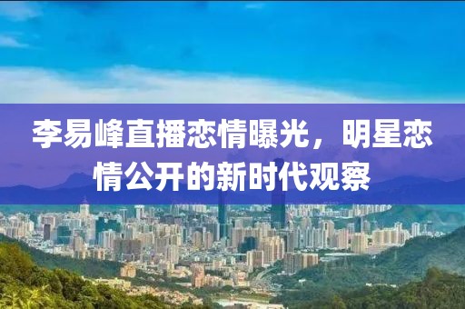 李易峰直播恋情曝光，明星恋情公开的新时代观察