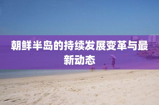 朝鲜半岛的持续发展变革与最新动态