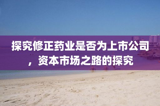 探究修正药业是否为上市公司，资本市场之路的探究