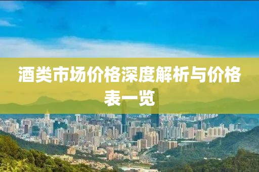 酒类市场价格深度解析与价格表一览