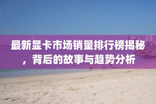 最新显卡市场销量排行榜揭秘，背后的故事与趋势分析