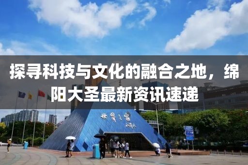 探寻科技与文化的融合之地，绵阳大圣最新资讯速递