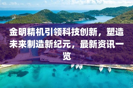 金明精机引领科技创新，塑造未来制造新纪元，最新资讯一览