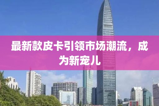 最新款皮卡引领市场潮流，成为新宠儿