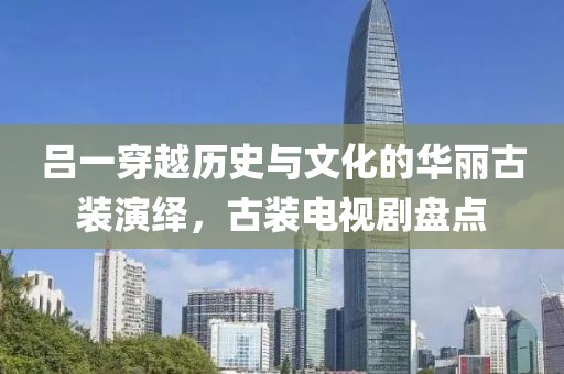 吕一穿越历史与文化的华丽古装演绎，古装电视剧盘点