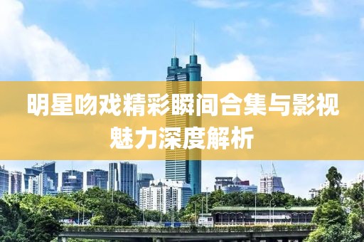 明星吻戏精彩瞬间合集与影视魅力深度解析