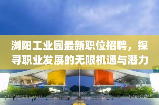 浏阳工业园最新职位招聘，探寻职业发展的无限机遇与潜力
