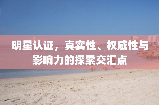 明星认证，真实性、权威性与影响力的探索交汇点