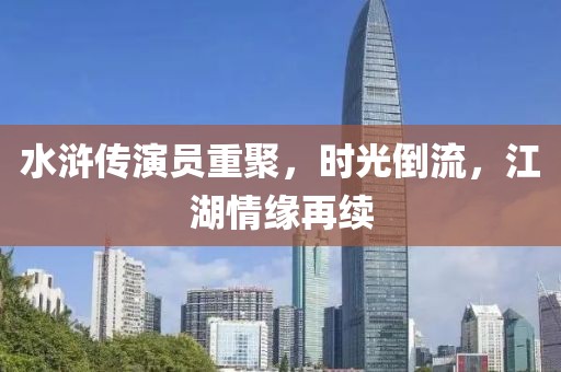 水浒传演员重聚，时光倒流，江湖情缘再续
