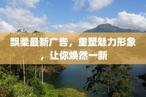 飘柔最新广告，重塑魅力形象，让你焕然一新