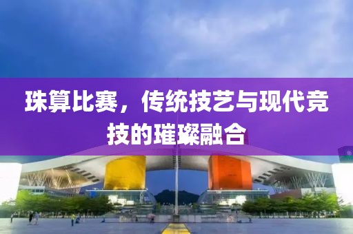 珠算比赛，传统技艺与现代竞技的璀璨融合