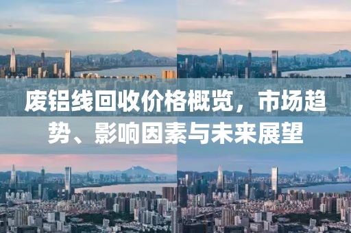 废铝线回收价格概览，市场趋势、影响因素与未来展望
