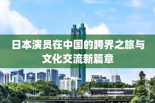 日本演员在中国的跨界之旅与文化交流新篇章