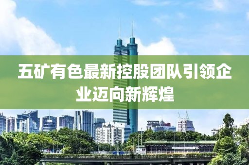 五矿有色最新控股团队引领企业迈向新辉煌