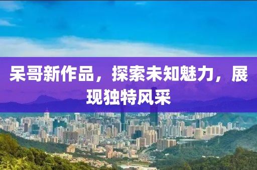 呆哥新作品，探索未知魅力，展现独特风采