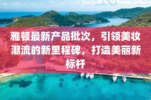 雅顿最新产品批次，引领美妆潮流的新里程碑，打造美丽新标杆