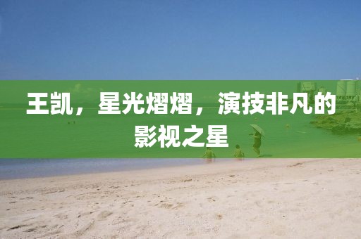 王凯，星光熠熠，演技非凡的影视之星