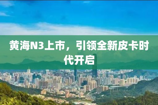 黄海N3上市，引领全新皮卡时代开启