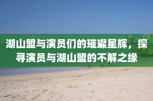 湖山盟与演员们的璀璨星辉，探寻演员与湖山盟的不解之缘