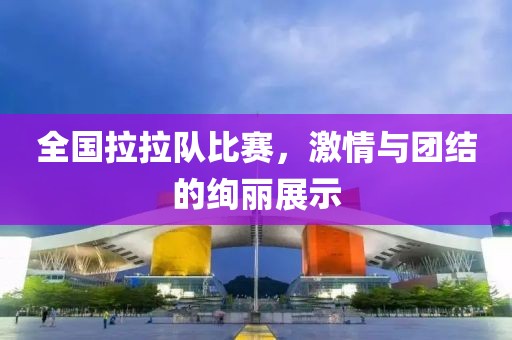 全国拉拉队比赛，激情与团结的绚丽展示