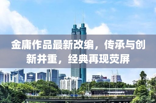 金庸作品最新改编，传承与创新并重，经典再现荧屏