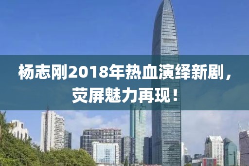 杨志刚2018年热血演绎新剧，荧屏魅力再现！