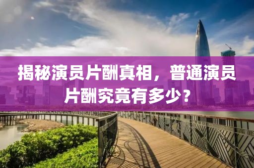 揭秘演员片酬真相，普通演员片酬究竟有多少？