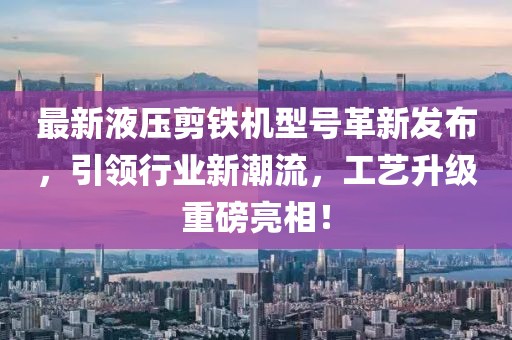 最新液压剪铁机型号革新发布，引领行业新潮流，工艺升级重磅亮相！