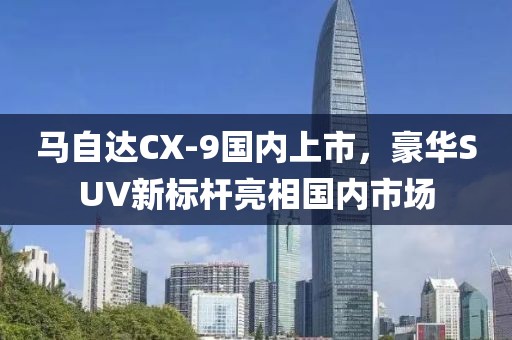 马自达CX-9国内上市，豪华SUV新标杆亮相国内市场
