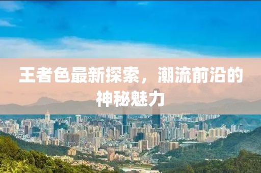 王者色最新探索，潮流前沿的神秘魅力