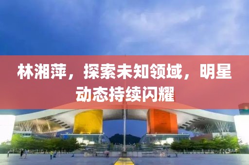 林湘萍，探索未知领域，明星动态持续闪耀
