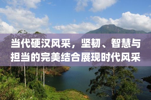 当代硬汉风采，坚韧、智慧与担当的完美结合展现时代风采