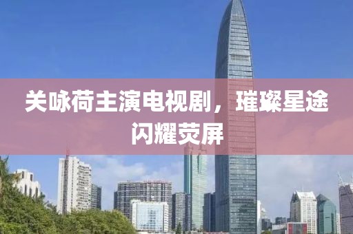 关咏荷主演电视剧，璀璨星途闪耀荧屏