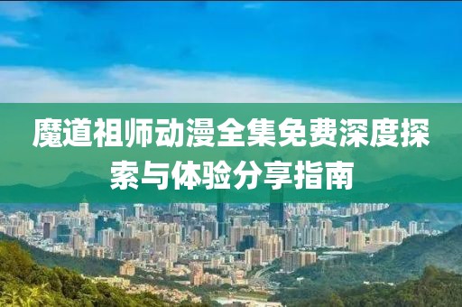 魔道祖师动漫全集免费深度探索与体验分享指南