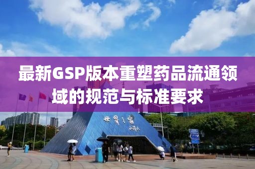 最新GSP版本重塑药品流通领域的规范与标准要求