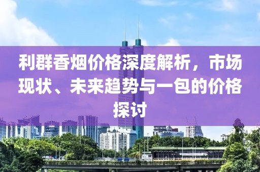 利群香烟价格深度解析，市场现状、未来趋势与一包的价格探讨