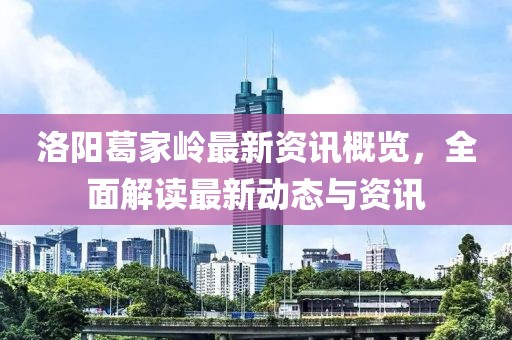 洛阳葛家岭最新资讯概览，全面解读最新动态与资讯